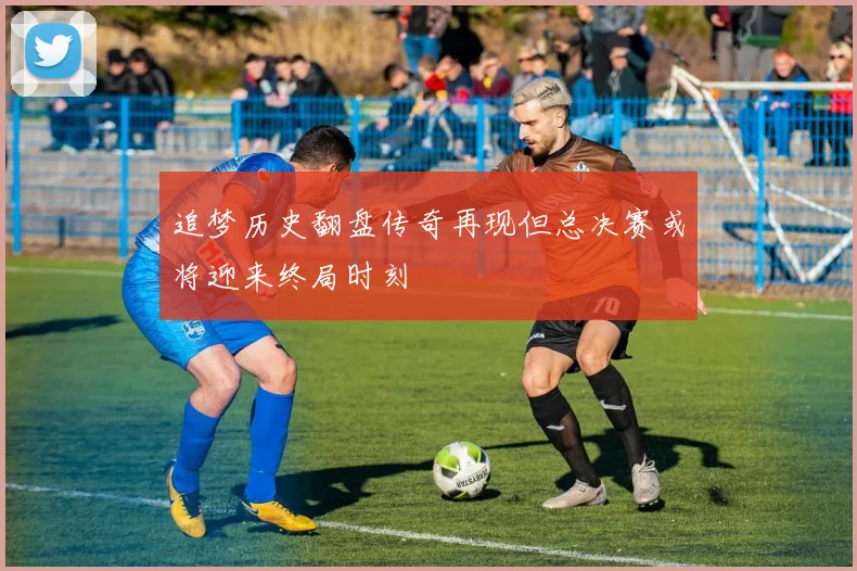 追梦历史翻盘传奇再现但总决赛或将迎来终局时刻
