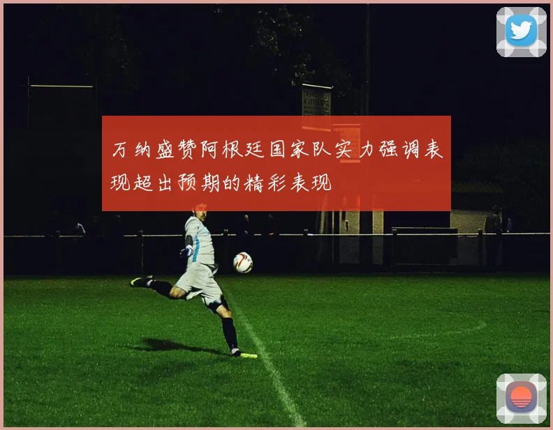 万纳盛赞阿根廷国家队实力强调表现超出预期的精彩表现