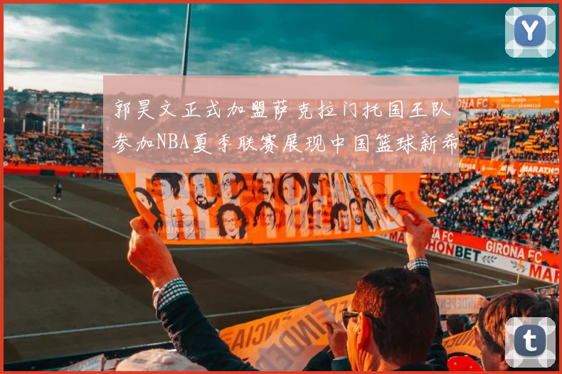 郭昊文正式加盟萨克拉门托国王队参加NBA夏季联赛展现中国篮球新希望