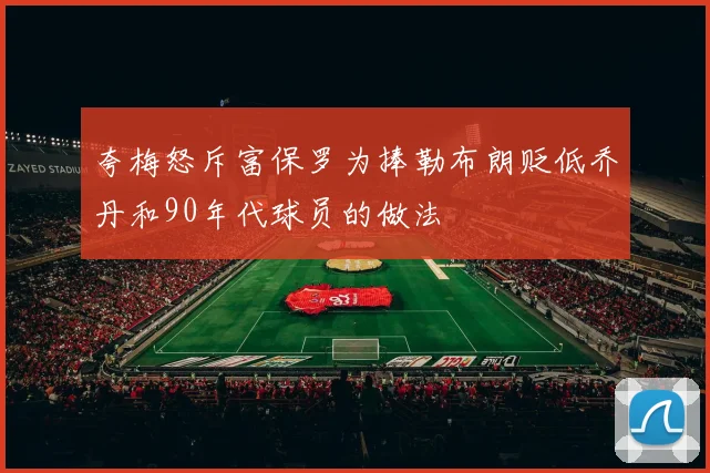 夸梅怒斥富保罗为捧勒布朗贬低乔丹和90年代球员的做法