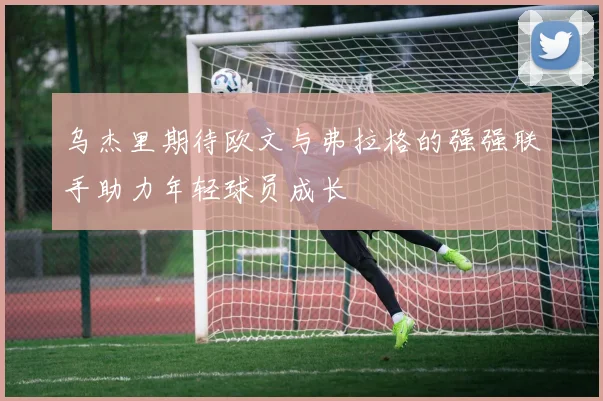乌杰里期待欧文与弗拉格的强强联手助力年轻球员成长