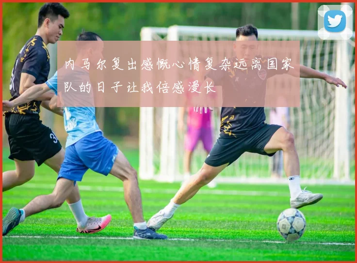 内马尔复出感慨心情复杂远离国家队的日子让我倍感漫长