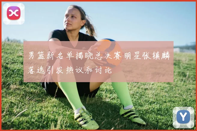 男篮新名单揭晓总决赛明星张镇麟落选引发热议和讨论