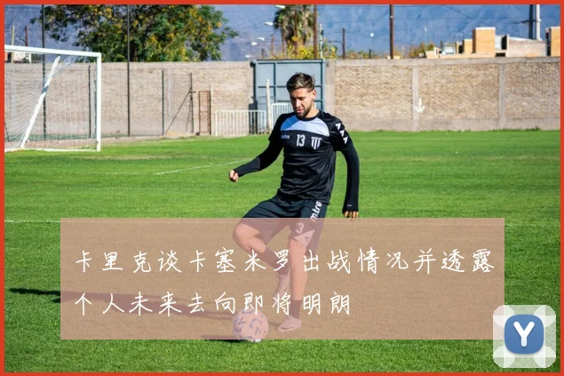 卡里克谈卡塞米罗出战情况并透露个人未来去向即将明朗