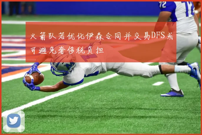 火箭队若优化伊森合同并交易DFS或可避免奢侈税负担