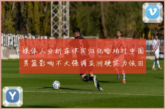 媒体人分析菲律宾归化哈珀对中国男篮影响不大强调亚洲硬实力依旧强劲