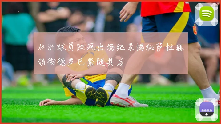 非洲球员欧冠出场纪录揭秘萨拉赫领衔德罗巴紧随其后