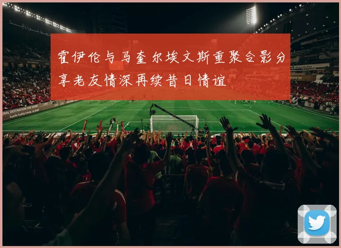 霍伊伦与马奎尔埃文斯重聚合影分享老友情深再续昔日情谊