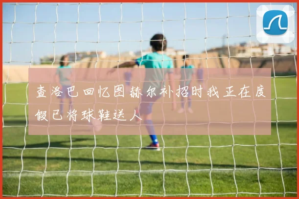 查洛巴回忆图赫尔补招时我正在度假已将球鞋送人