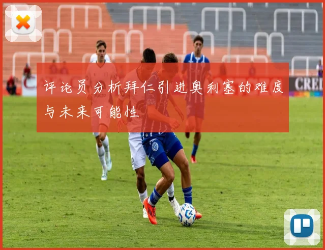 评论员分析拜仁引进奥利塞的难度与未来可能性