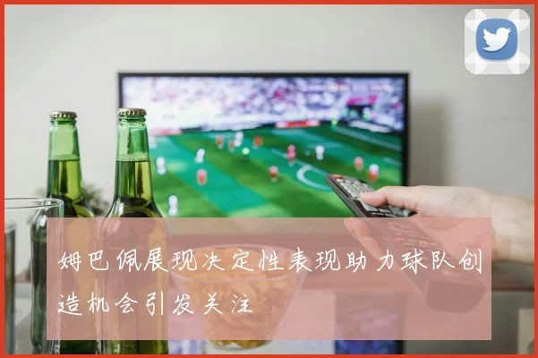 姆巴佩展现决定性表现助力球队创造机会引发关注