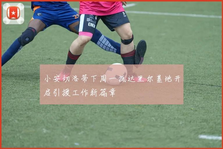 小安切洛蒂下周一抵达里尔基地开启引援工作新篇章