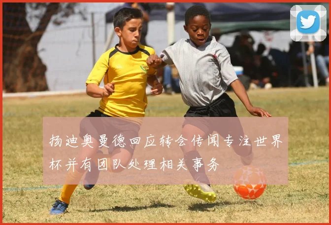 扬迪奥曼德回应转会传闻专注世界杯并有团队处理相关事务
