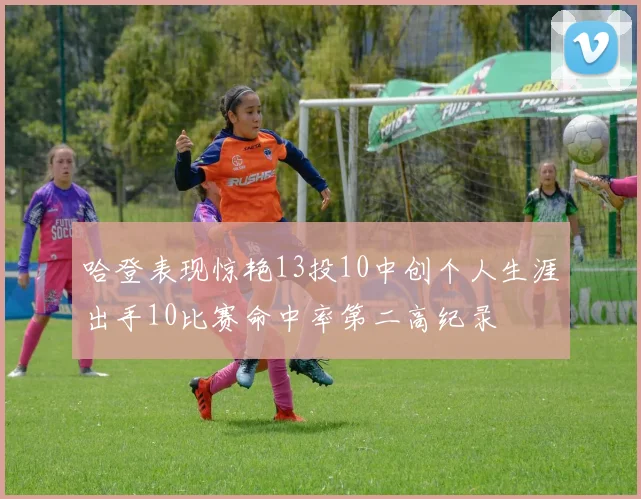 哈登表现惊艳13投10中创个人生涯出手10比赛命中率第二高纪录