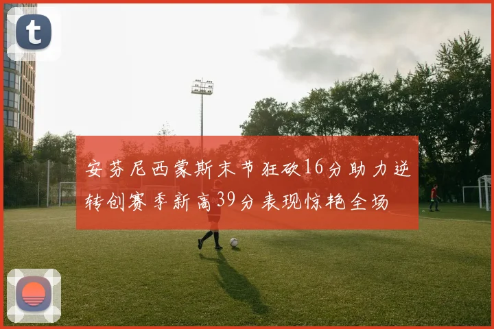 安芬尼西蒙斯末节狂砍16分助力逆转创赛季新高39分表现惊艳全场