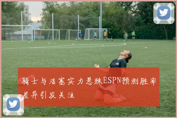 骑士与活塞实力悬殊ESPN预测胜率差异引发关注