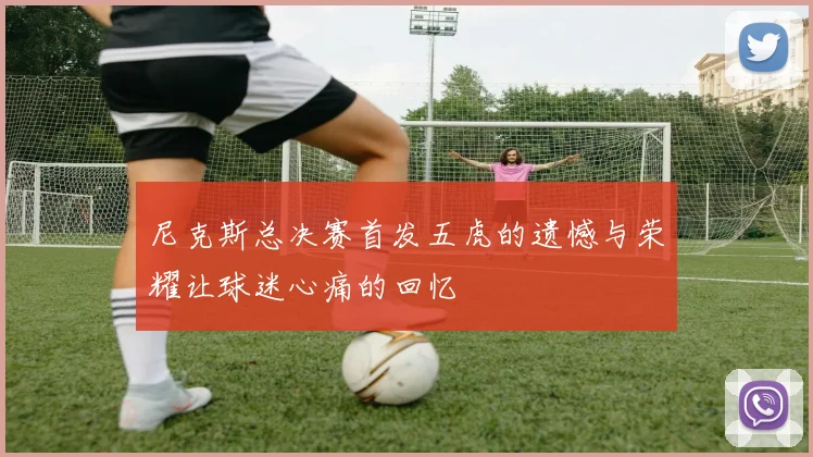尼克斯总决赛首发五虎的遗憾与荣耀让球迷心痛的回忆