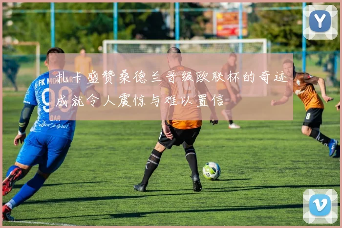 扎卡盛赞桑德兰晋级欧联杯的奇迹成就令人震惊与难以置信
