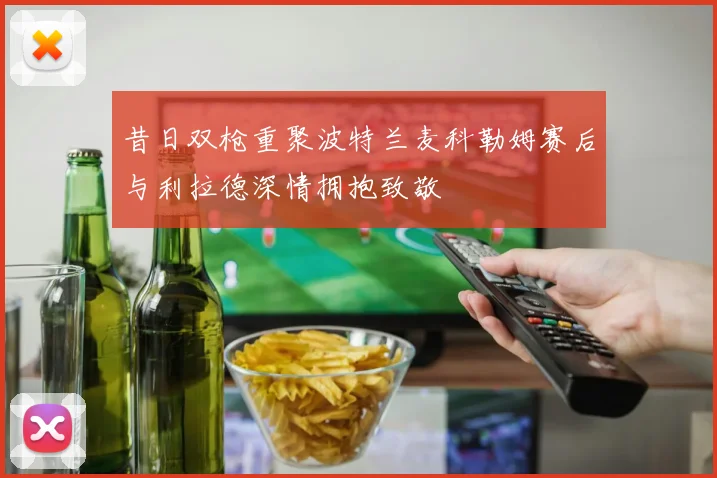 昔日双枪重聚波特兰麦科勒姆赛后与利拉德深情拥抱致敬